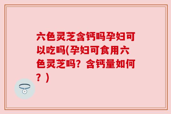 六色灵芝含钙吗孕妇可以吃吗(孕妇可食用六色灵芝吗？含钙量如何？)