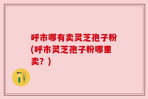 呼市哪有卖灵芝孢子粉(呼市灵芝孢子粉哪里卖?) 呼市哪有卖灵芝孢子粉(呼市灵芝孢子粉哪里卖?)