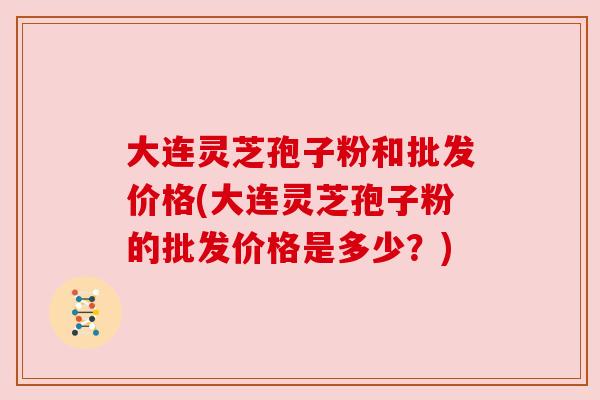 大连灵芝孢子粉和批发价格(大连灵芝孢子粉的批发价格是多少?) 大连灵芝孢子粉和批发价格(大连灵芝孢子粉的批发价格是多少?)