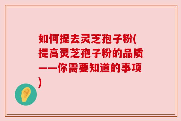 如何提去灵芝孢子粉(提高灵芝孢子粉的品质——你需要知道的事项) 如何提去灵芝孢子粉(提高灵芝孢子粉的品质——你需要知道的事项)
