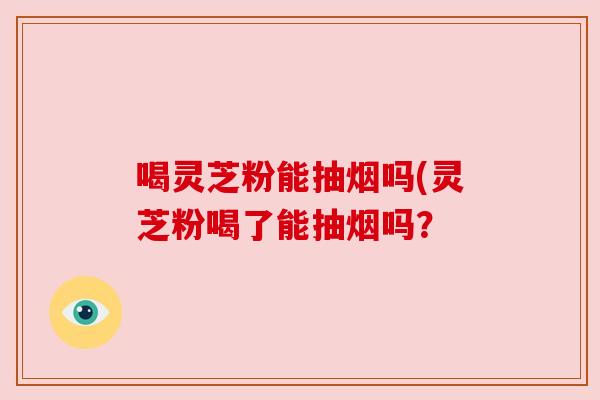 喝灵芝粉能抽烟吗(灵芝粉喝了能抽烟吗? 喝灵芝粉能抽烟吗(灵芝粉喝了能抽烟吗?