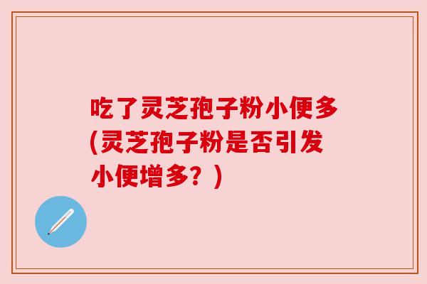 吃了灵芝孢子粉小便多(灵芝孢子粉是否引发小便增多?) 吃了灵芝孢子粉小便多(灵芝孢子粉是否引发小便增多?)