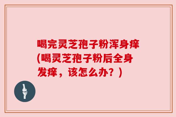 喝完灵芝孢子粉浑身痒(喝灵芝孢子粉后全身发痒，该怎么办？)