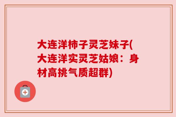 大连洋柿子灵芝妹子(大连洋实灵芝姑娘:身材高挑气质超群) 大连洋柿子灵芝妹子(大连洋实灵芝姑娘:身材高挑气质超群)