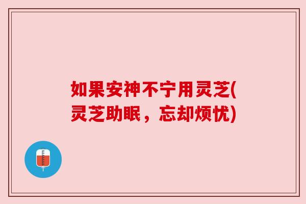 如果安神不宁用灵芝(灵芝助眠,忘却烦忧) 如果安神不宁用灵芝(灵芝助眠,忘却烦忧)