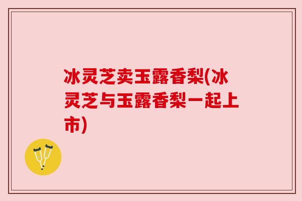 冰灵芝卖玉露香梨(冰灵芝与玉露香梨一起上市) 冰灵芝卖玉露香梨(冰灵芝与玉露香梨一起上市)