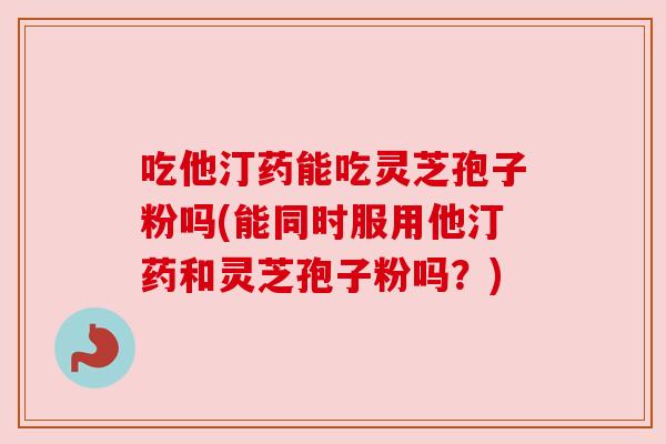 吃他汀药能吃灵芝孢子粉吗(能同时服用他汀药和灵芝孢子粉吗?) 吃他汀药能吃灵芝孢子粉吗(能同时服用他汀药和灵芝孢子粉吗?)