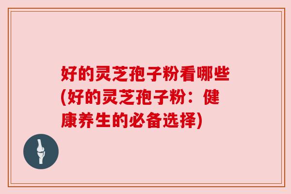好的灵芝孢子粉看哪些(好的灵芝孢子粉:健康养生的必备选择) 好的灵芝孢子粉看哪些(好的灵芝孢子粉:健康养生的必备选择)