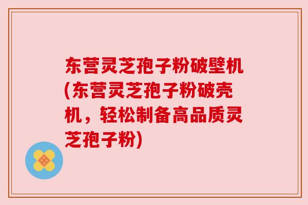东营灵芝孢子粉破壁机(东营灵芝孢子粉破壳机，轻松制备高品质灵芝孢子粉)
