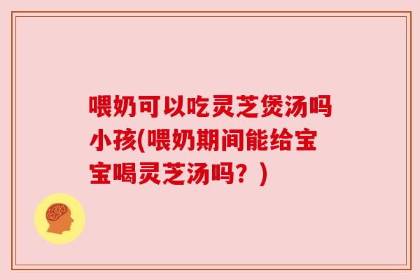 喂奶可以吃灵芝煲汤吗小孩(喂奶期间能给宝宝喝灵芝汤吗?) 喂奶可以吃灵芝煲汤吗小孩(喂奶期间能给宝宝喝灵芝汤吗?)