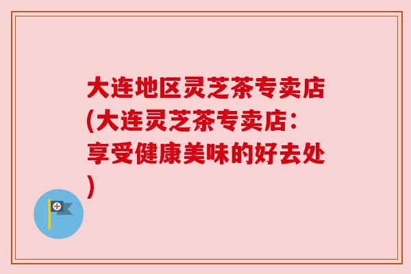大连地区灵芝茶专卖店(大连灵芝茶专卖店:享受健康美味的好去处) 大连地区灵芝茶专卖店(大连灵芝茶专卖店:享受健康美味的好去处)