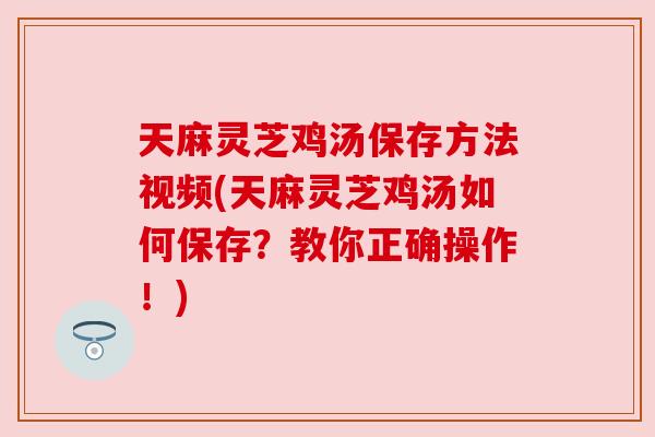 天麻灵芝鸡汤保存方法视频(天麻灵芝鸡汤如何保存?教你正确操作!) 天麻灵芝鸡汤保存方法视频(天麻灵芝鸡汤如何保存?教你正确操作!)