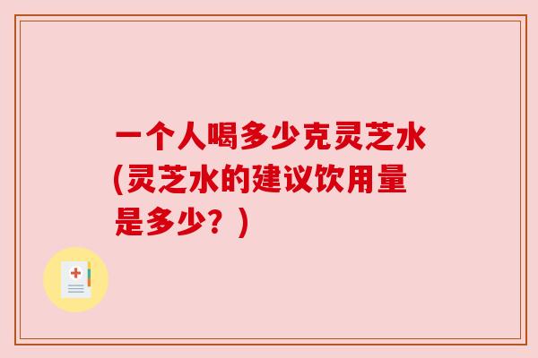 一个人喝多少克灵芝水(灵芝水的建议饮用量是多少?) 一个人喝多少克灵芝水(灵芝水的建议饮用量是多少?)