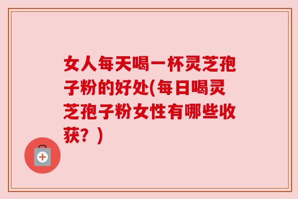 女人每天喝一杯灵芝孢子粉的好处(每日喝灵芝孢子粉女性有哪些收获？)