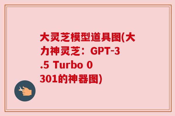 大灵芝模型道具图(大力神灵芝:GPT-3.5 Turbo 0301的神器图) 大灵芝模型道具图(大力神灵芝:GPT-3.5 Turbo 0301的神器图)