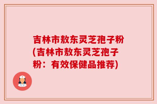 吉林市敖东灵芝孢子粉(吉林市敖东灵芝孢子粉:有效保健品推荐) 吉林市敖东灵芝孢子粉(吉林市敖东灵芝孢子粉:有效保健品推荐)