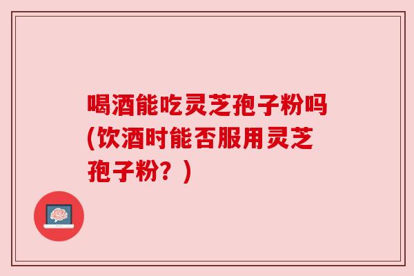 喝酒能吃灵芝孢子粉吗(饮酒时能否服用灵芝孢子粉?) 喝酒能吃灵芝孢子粉吗(饮酒时能否服用灵芝孢子粉?)