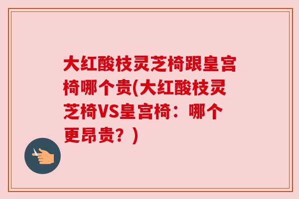 大红酸枝灵芝椅跟皇宫椅哪个贵(大红酸枝灵芝椅VS皇宫椅:哪个更昂贵?) 大红酸枝灵芝椅跟皇宫椅哪个贵(大红酸枝灵芝椅VS皇宫椅:哪个更昂贵?)