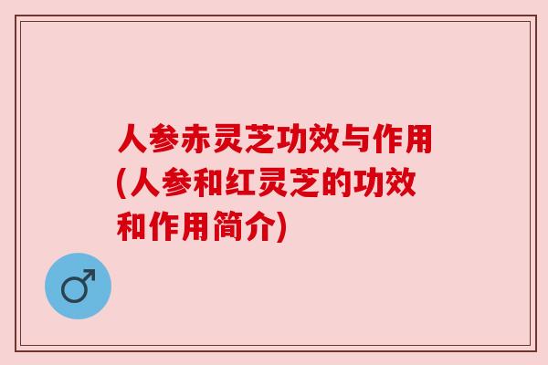 人参赤灵芝功效与作用(人参和红灵芝的功效和作用简介) 人参赤灵芝功效与作用(人参和红灵芝的功效和作用简介)
