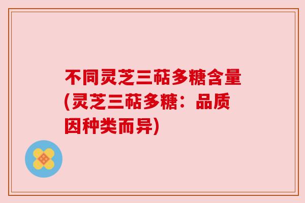 不同灵芝三萜多糖含量(灵芝三萜多糖:品质因种类而异) 不同灵芝三萜多糖含量(灵芝三萜多糖:品质因种类而异)