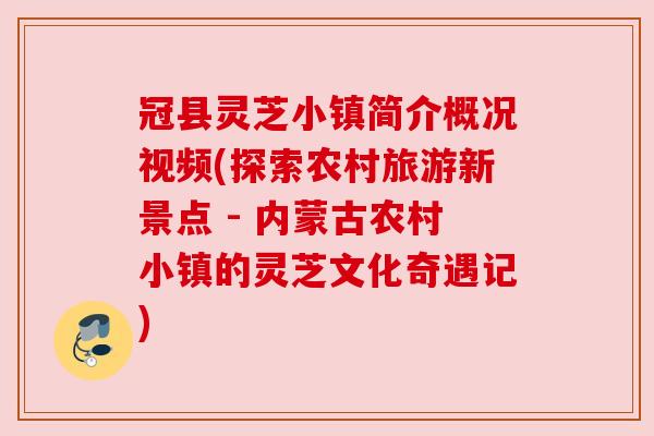 冠县灵芝小镇简介概况视频(探索农村旅游新景点 - 内蒙古农村小镇的灵芝文化奇遇记)