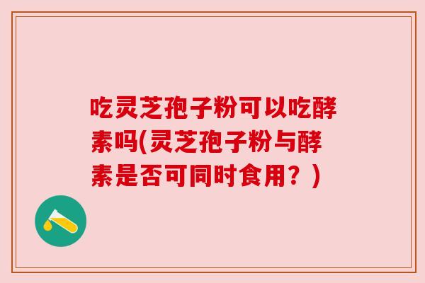 吃灵芝孢子粉可以吃酵素吗(灵芝孢子粉与酵素是否可同时食用?) 吃灵芝孢子粉可以吃酵素吗(灵芝孢子粉与酵素是否可同时食用?)