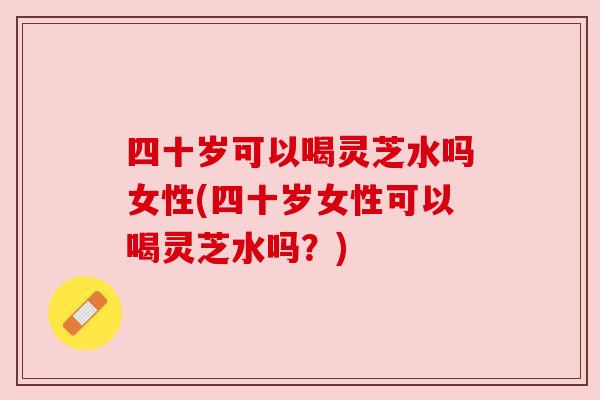 四十岁可以喝灵芝水吗女性(四十岁女性可以喝灵芝水吗?) 四十岁可以喝灵芝水吗女性(四十岁女性可以喝灵芝水吗?)