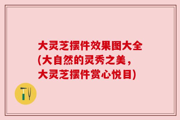 大灵芝摆件效果图大全(大自然的灵秀之美，大灵芝摆件赏心悦目)