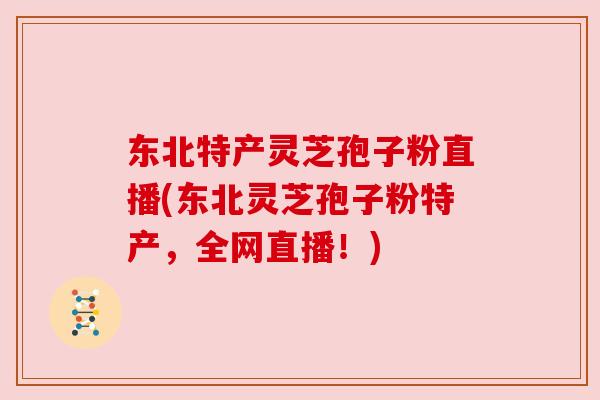 东北特产灵芝孢子粉直播(东北灵芝孢子粉特产，全网直播！)