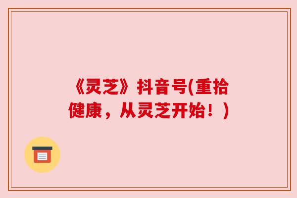 《灵芝》抖音号(重拾健康,从灵芝开始!) 《灵芝》抖音号(重拾健康,从灵芝开始!)