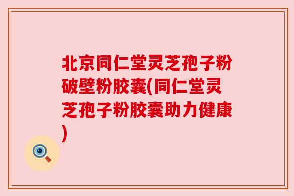 北京同仁堂灵芝孢子粉破壁粉胶囊(同仁堂灵芝孢子粉胶囊助力健康) 北京同仁堂灵芝孢子粉破壁粉胶囊(同仁堂灵芝孢子粉胶囊助力健康)