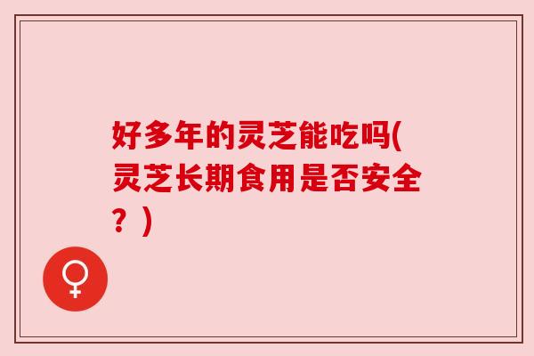 好多年的灵芝能吃吗(灵芝长期食用是否安全?) 好多年的灵芝能吃吗(灵芝长期食用是否安全?)