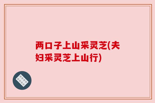 两口子上山采灵芝(夫妇采灵芝上山行) 两口子上山采灵芝(夫妇采灵芝上山行)