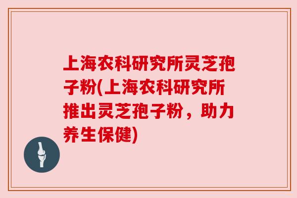 上海农科研究所灵芝孢子粉(上海农科研究所推出灵芝孢子粉,助力养生保健) 上海农科研究所灵芝孢子粉(上海农科研究所推出灵芝孢子粉,助力养生保健)