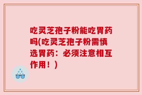 吃灵芝孢子粉能吃胃药吗(吃灵芝孢子粉需慎选胃药：必须注意相互作用！)