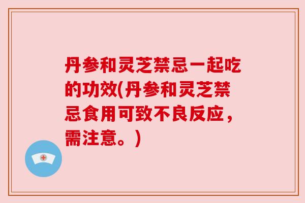 丹参和灵芝禁忌一起吃的功效(丹参和灵芝禁忌食用可致不良反应,需注意。) 丹参和灵芝禁忌一起吃的功效(丹参和灵芝禁忌食用可致不良反应,需注意。)