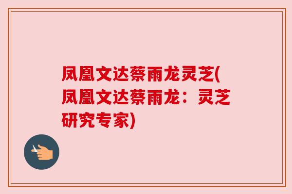 凤凰文达蔡雨龙灵芝(凤凰文达蔡雨龙:灵芝研究专家) 凤凰文达蔡雨龙灵芝(凤凰文达蔡雨龙:灵芝研究专家)