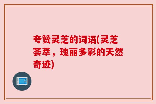 夸赞灵芝的词语(灵芝荟萃,瑰丽多彩的天然奇迹) 夸赞灵芝的词语(灵芝荟萃,瑰丽多彩的天然奇迹)