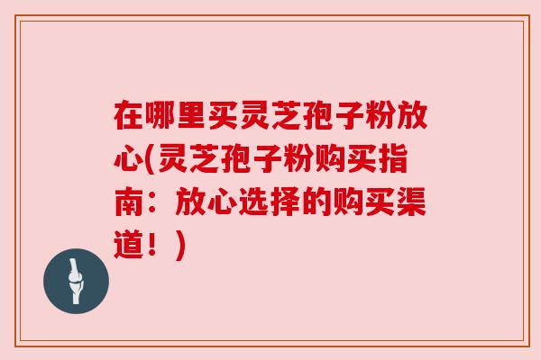 在哪里买灵芝孢子粉放心(灵芝孢子粉购买指南:放心选择的购买渠道!) 在哪里买灵芝孢子粉放心(灵芝孢子粉购买指南:放心选择的购买渠道!)