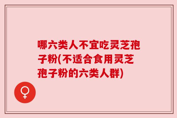 哪六类人不宜吃灵芝孢子粉(不适合食用灵芝孢子粉的六类人群) 哪六类人不宜吃灵芝孢子粉(不适合食用灵芝孢子粉的六类人群)