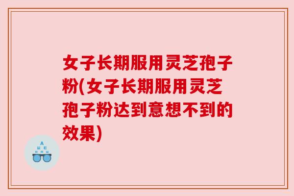 女子长期服用灵芝孢子粉(女子长期服用灵芝孢子粉达到意想不到的效果) 女子长期服用灵芝孢子粉(女子长期服用灵芝孢子粉达到意想不到的效果)