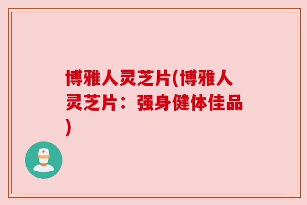 博雅人灵芝片(博雅人灵芝片：强身健体佳品)