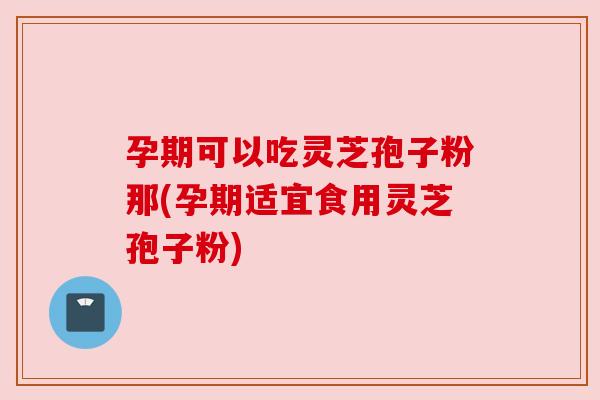 孕期可以吃灵芝孢子粉那(孕期适宜食用灵芝孢子粉) 孕期可以吃灵芝孢子粉那(孕期适宜食用灵芝孢子粉)