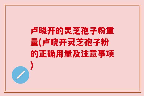卢晓开的灵芝孢子粉重量(卢晓开灵芝孢子粉的正确用量及注意事项) 卢晓开的灵芝孢子粉重量(卢晓开灵芝孢子粉的正确用量及注意事项)