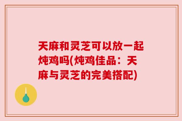 天麻和灵芝可以放一起炖鸡吗(炖鸡佳品:天麻与灵芝的完美搭配) 天麻和灵芝可以放一起炖鸡吗(炖鸡佳品:天麻与灵芝的完美搭配)