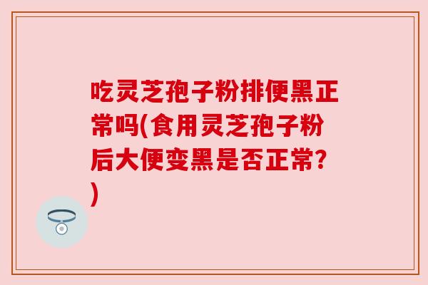 吃灵芝孢子粉排便黑正常吗(食用灵芝孢子粉后大便变黑是否正常?) 吃灵芝孢子粉排便黑正常吗(食用灵芝孢子粉后大便变黑是否正常?)