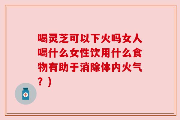 喝灵芝可以下火吗女人喝什么女性饮用什么食物有助于消除体内火气?) 喝灵芝可以下火吗女人喝什么女性饮用什么食物有助于消除体内火气?)