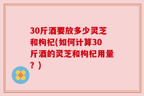 30斤酒要放多少灵芝和枸杞(如何计算30斤酒的灵芝和枸杞用量？)
