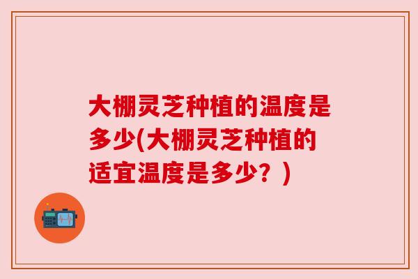 大棚灵芝种植的温度是多少(大棚灵芝种植的适宜温度是多少?) 大棚灵芝种植的温度是多少(大棚灵芝种植的适宜温度是多少?)