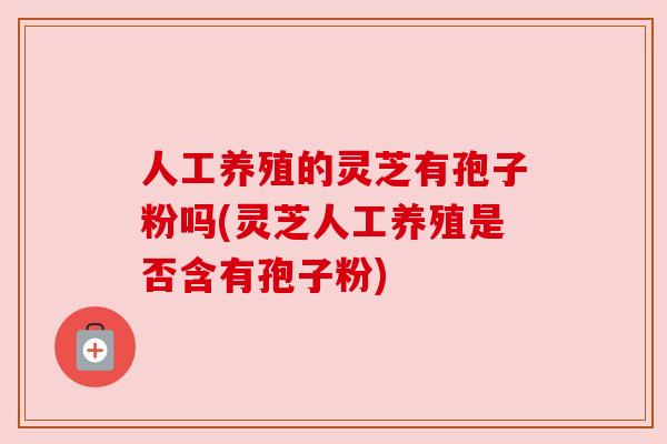 人工养殖的灵芝有孢子粉吗(灵芝人工养殖是否含有孢子粉) 人工养殖的灵芝有孢子粉吗(灵芝人工养殖是否含有孢子粉)